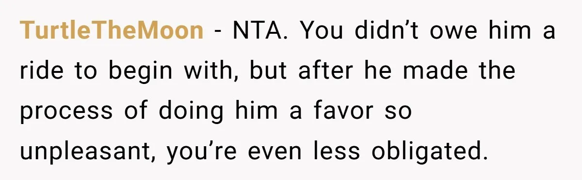 TurtleTheMoon − NTA. You didn’t owe him a ride to begin with, but after he made the process of doing him a favor so unpleasant, you’re even less obligated.