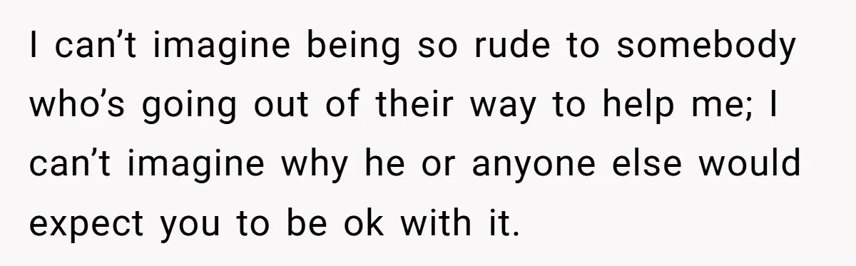 I can’t imagine being so rude to somebody who’s going out of their way to help me; I can’t imagine why he or anyone else would expect you to be...