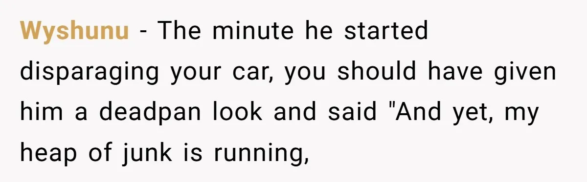 Wyshunu − The minute he started disparaging your car, you should have given him a deadpan look and said "And yet, my heap of junk is running,