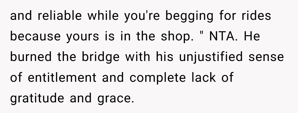 and reliable while you're begging for rides because yours is in the shop. " NTA. He burned the bridge with his unjustified sense of entitlement and complete lack of gratitude...