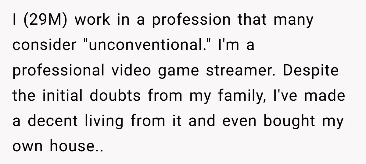 I (29M) work in a profession that many consider "unconventional." I'm a professional video game streamer. Despite the initial doubts from my family, I've made a decent living from it...