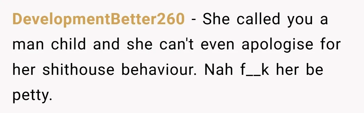 DevelopmentBetter260 − She called you a man child and she can't even apologise for her shithouse behaviour. Nah f__k her be petty.