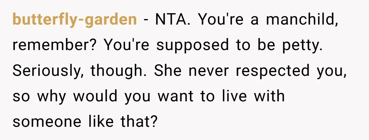 butterfly-garden − NTA. You're a manchild, remember? You're supposed to be petty. Seriously, though. She never respected you, so why would you want to live with someone like that?