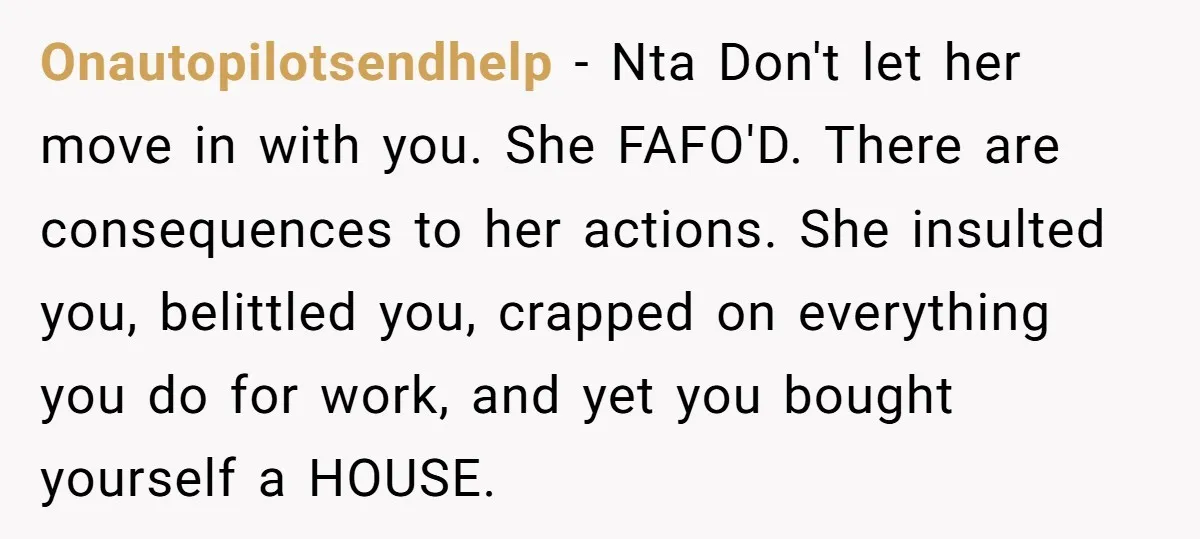 Onautopilotsendhelp − Nta Don't let her move in with you. She FAFO'D. There are consequences to her actions. She insulted you, belittled you, crapped on everything you do for work,...