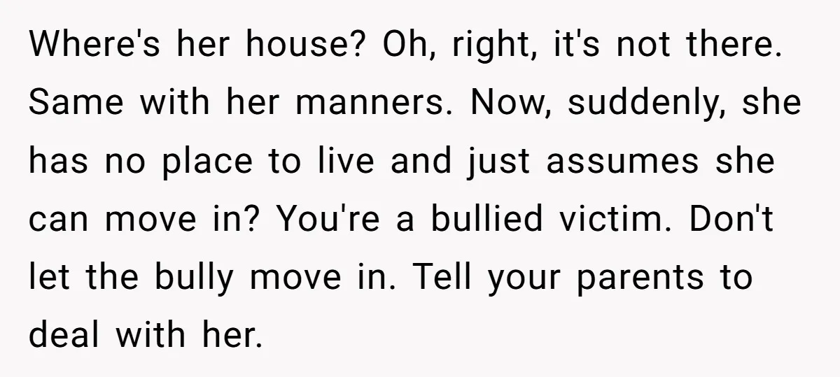 Where's her house? Oh, right, it's not there. Same with her manners. Now, suddenly, she has no place to live and just assumes she can move in? You're a bullied...