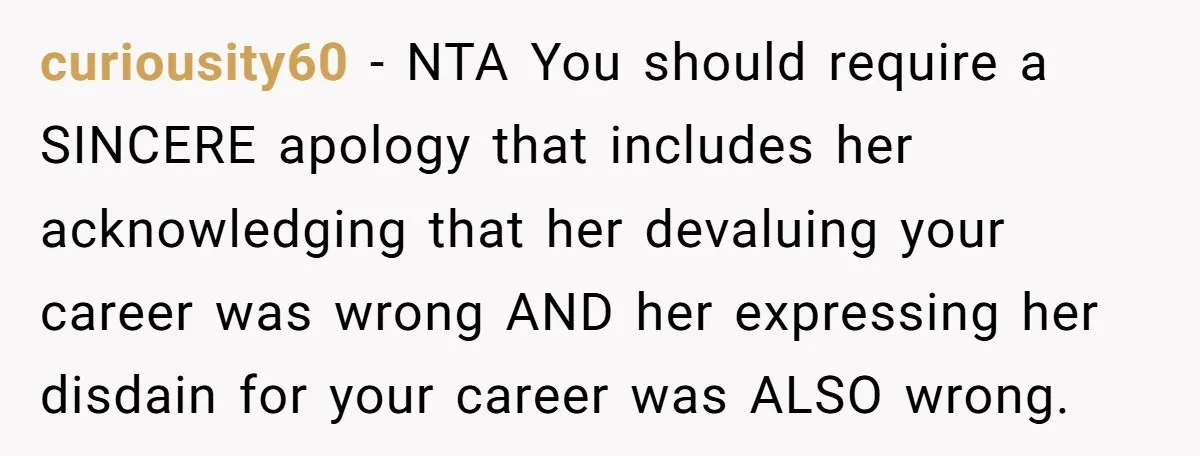 curiousity60 − NTA You should require a SINCERE apology that includes her acknowledging that her devaluing your career was wrong AND her expressing her disdain for your career was ALSO...
