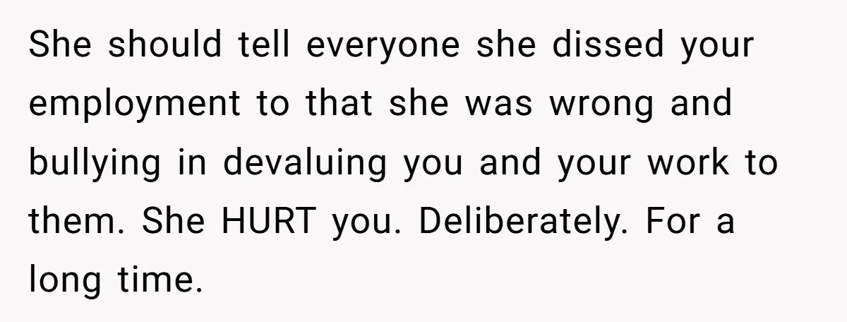 She should tell everyone she dissed your employment to that she was wrong and bullying in devaluing you and your work to them. She HURT you. Deliberately. For a long...