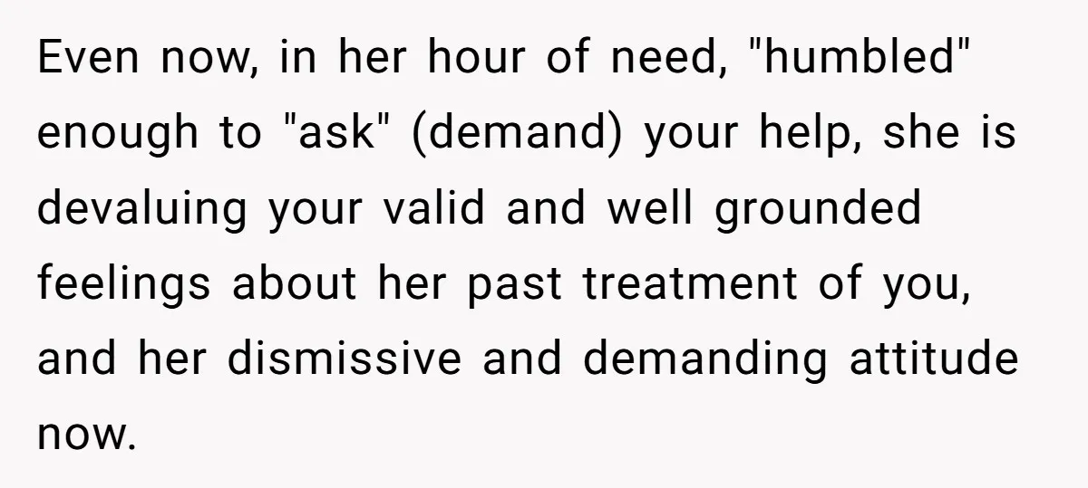 Even now, in her hour of need, "humbled" enough to "ask" (demand) your help, she is devaluing your valid and well grounded feelings about her past treatment of you, and...