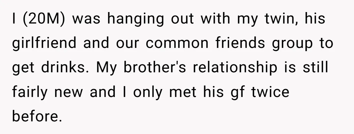 I (20M) was hanging out with my twin, his girlfriend and our common friends group to get drinks. My brother's relationship is still fairly new and I only met his...