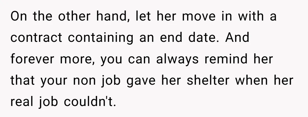 On the other hand, let her move in with a contract containing an end date. And forever more, you can always remind her that your non job gave her shelter...