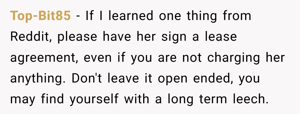 Top-Bit85 − If I learned one thing from Reddit, please have her sign a lease agreement, even if you are not charging her anything. Don't leave it open ended, you...