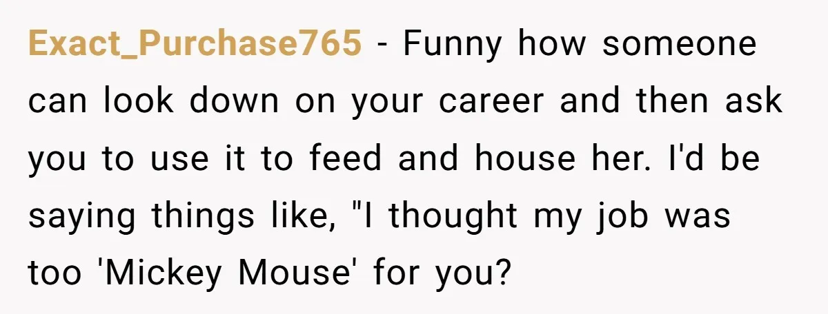 Exact_Purchase765 − Funny how someone can look down on your career and then ask you to use it to feed and house her. I'd be saying things like, "I thought...
