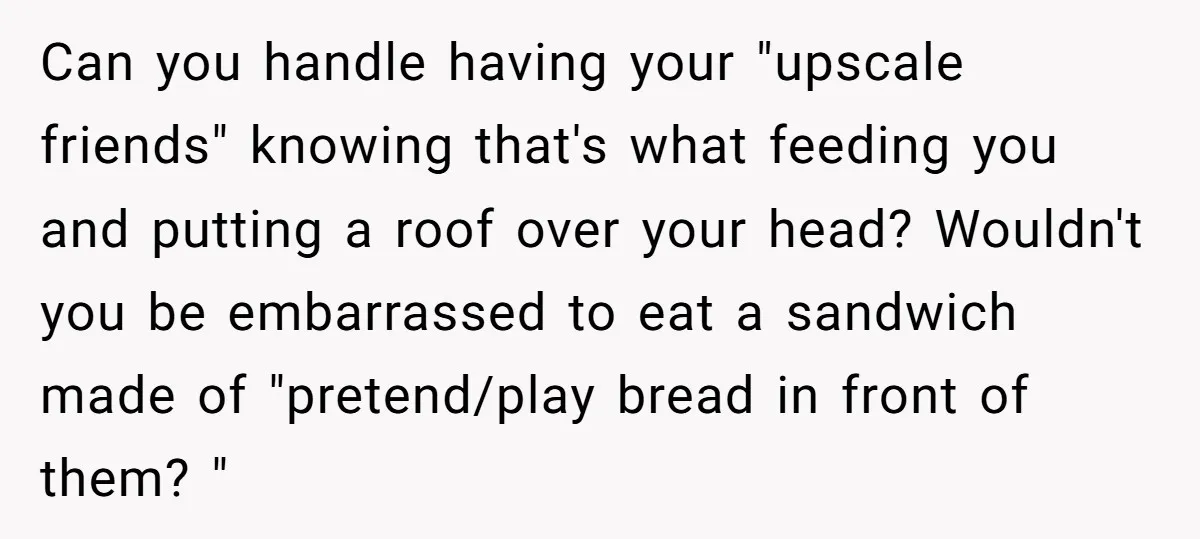 Can you handle having your "upscale friends" knowing that's what feeding you and putting a roof over your head? Wouldn't you be embarrassed to eat a sandwich made of "pretend/play...