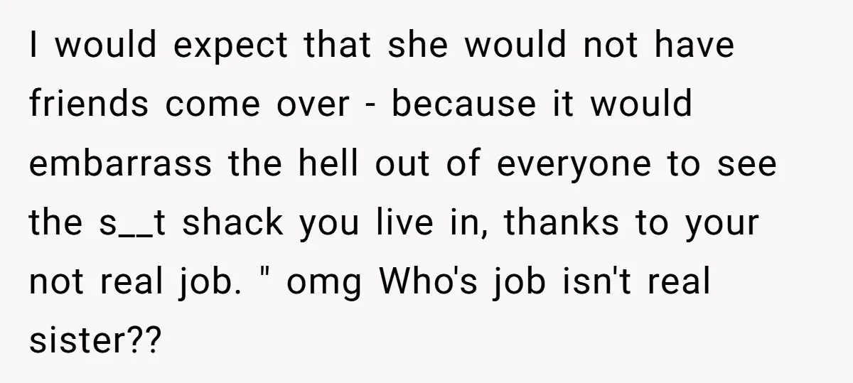 I would expect that she would not have friends come over - because it would embarrass the hell out of everyone to see the s__t shack you live in, thanks...