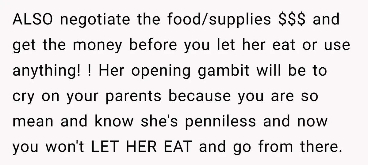 ALSO negotiate the food/supplies $$$ and get the money before you let her eat or use anything! ! Her opening gambit will be to cry on your parents because you...