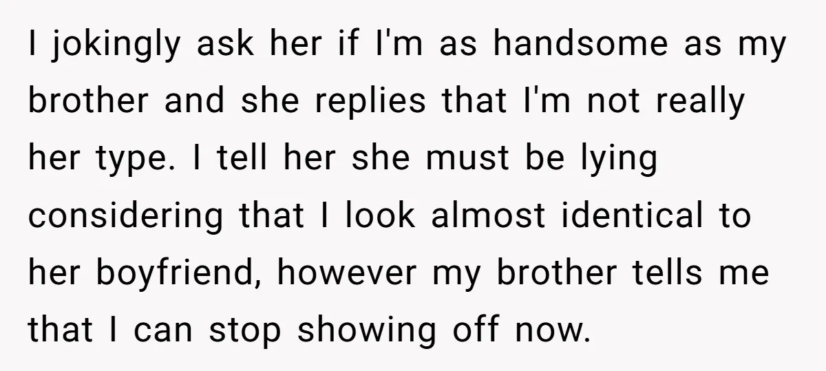 I jokingly ask her if I'm as handsome as my brother and she replies that I'm not really her type. I tell her she must be lying considering that I...