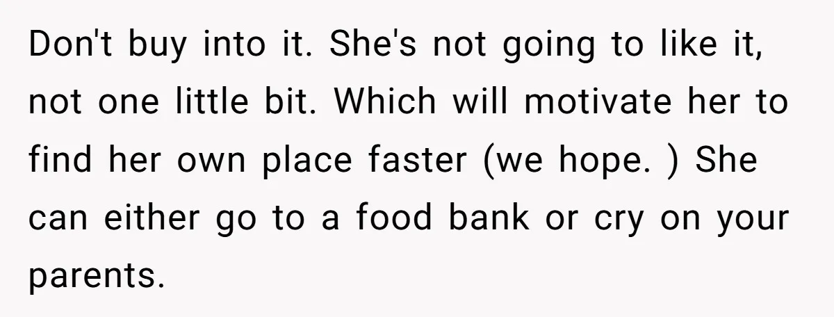 Don't buy into it. She's not going to like it, not one little bit. Which will motivate her to find her own place faster (we hope. ) She can either...