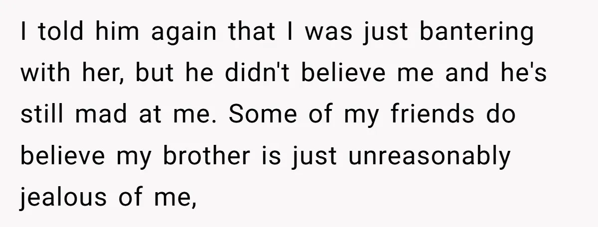 I told him again that I was just bantering with her, but he didn't believe me and he's still mad at me. Some of my friends do believe my brother...