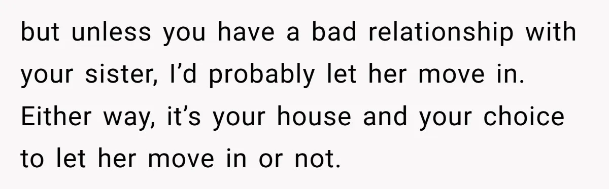 but unless you have a bad relationship with your sister, I’d probably let her move in. Either way, it’s your house and your choice to let her move in or...