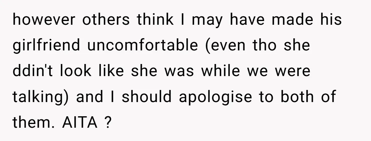 however others think I may have made his girlfriend uncomfortable (even tho she ddin't look like she was while we were talking) and I should apologise to both of them....
