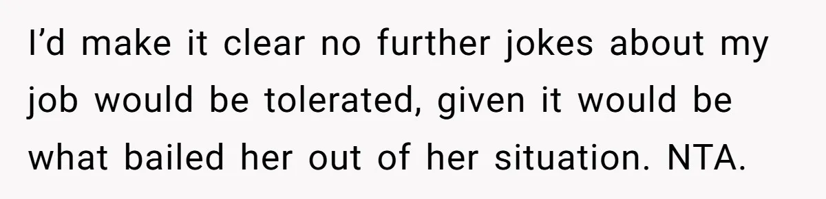 I’d make it clear no further jokes about my job would be tolerated, given it would be what bailed her out of her situation. NTA.