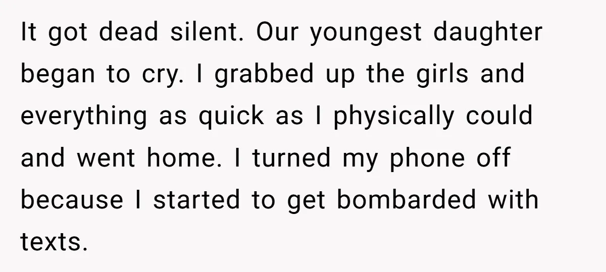 It got dead silent. Our youngest daughter began to cry. I grabbed up the girls and everything as quick as I physically could and went home. I turned my phone...