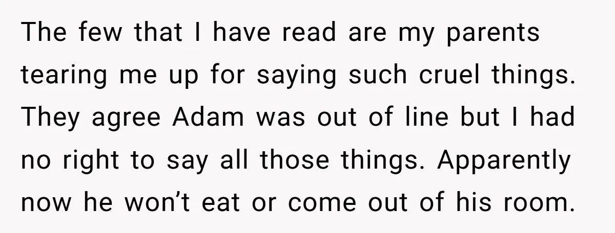 The few that I have read are my parents tearing me up for saying such cruel things. They agree Adam was out of line but I had no right to...