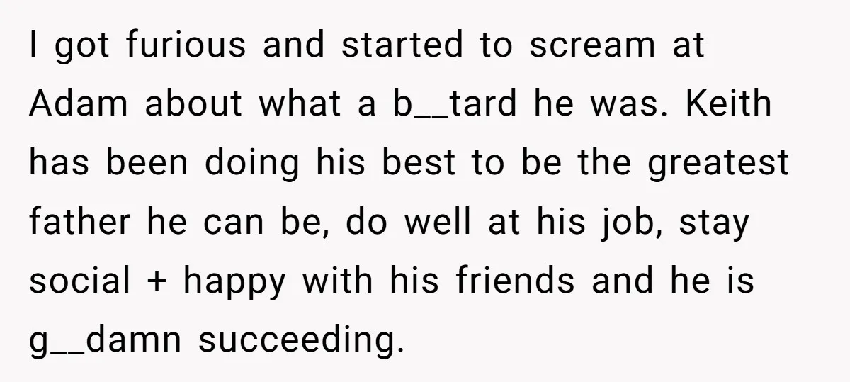 I got furious and started to scream at Adam about what a b__tard he was. Keith has been doing his best to be the greatest father he can be, do...
