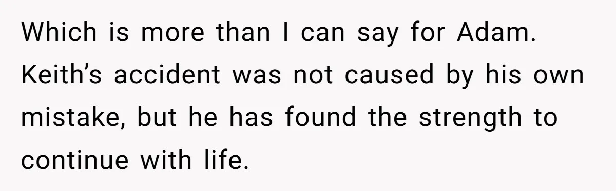 Which is more than I can say for Adam. Keith’s accident was not caused by his own mistake, but he has found the strength to continue with life.