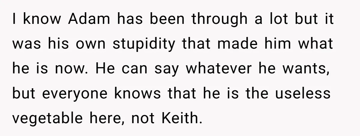 I know Adam has been through a lot but it was his own stupidity that made him what he is now. He can say whatever he wants, but everyone knows...