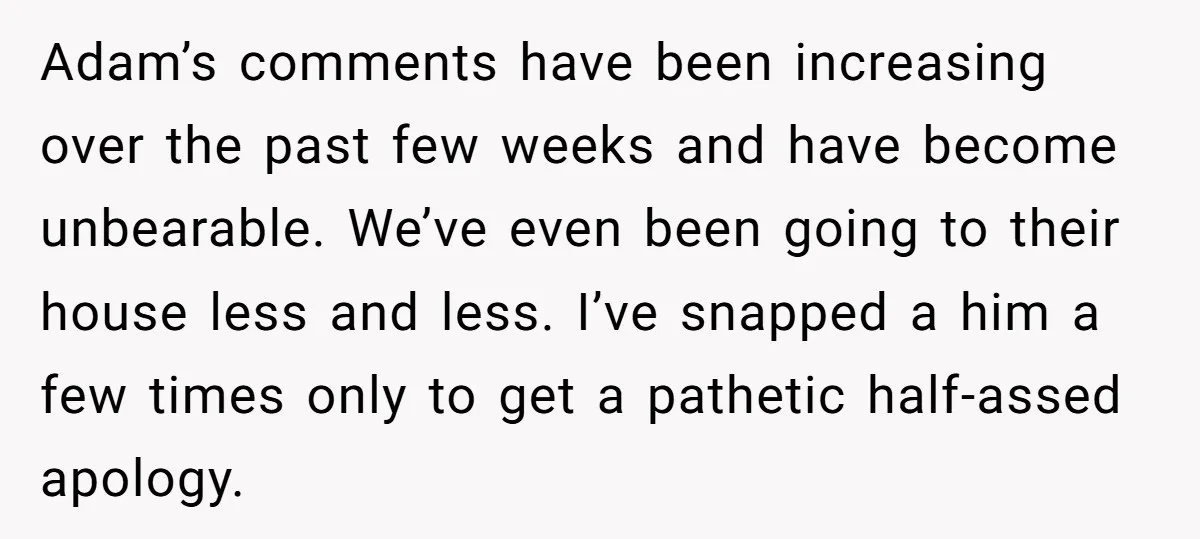 Adam’s comments have been increasing over the past few weeks and have become unbearable. We’ve even been going to their house less and less. I’ve snapped a him a few...
