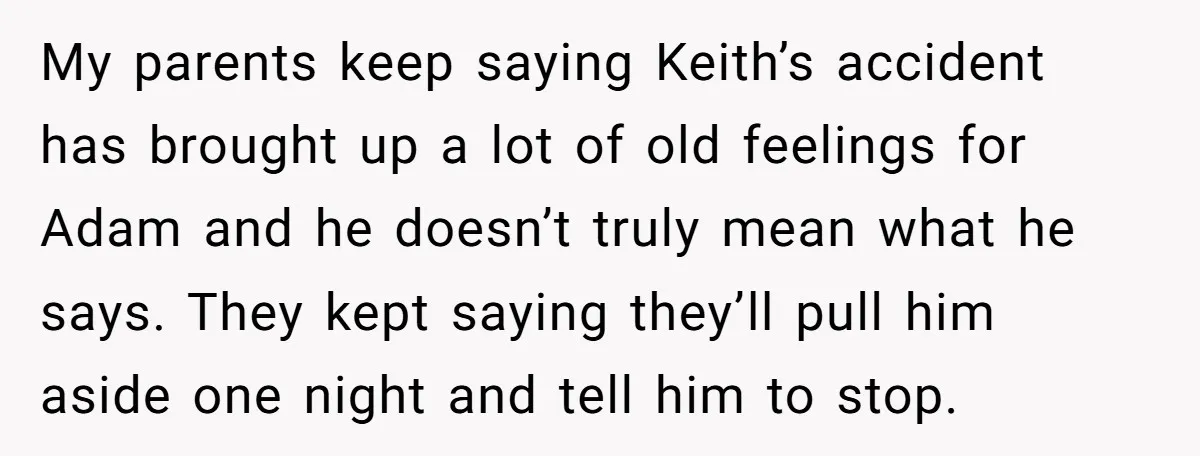 My parents keep saying Keith’s accident has brought up a lot of old feelings for Adam and he doesn’t truly mean what he says. They kept saying they’ll pull him...