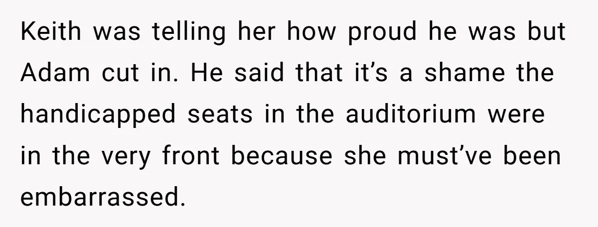 Keith was telling her how proud he was but Adam cut in. He said that it’s a shame the handicapped seats in the auditorium were in the very front because...