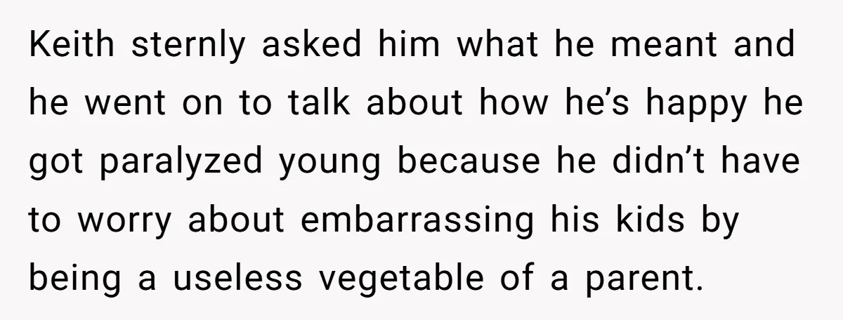 Keith sternly asked him what he meant and he went on to talk about how he’s happy he got paralyzed young because he didn’t have to worry about embarrassing his...