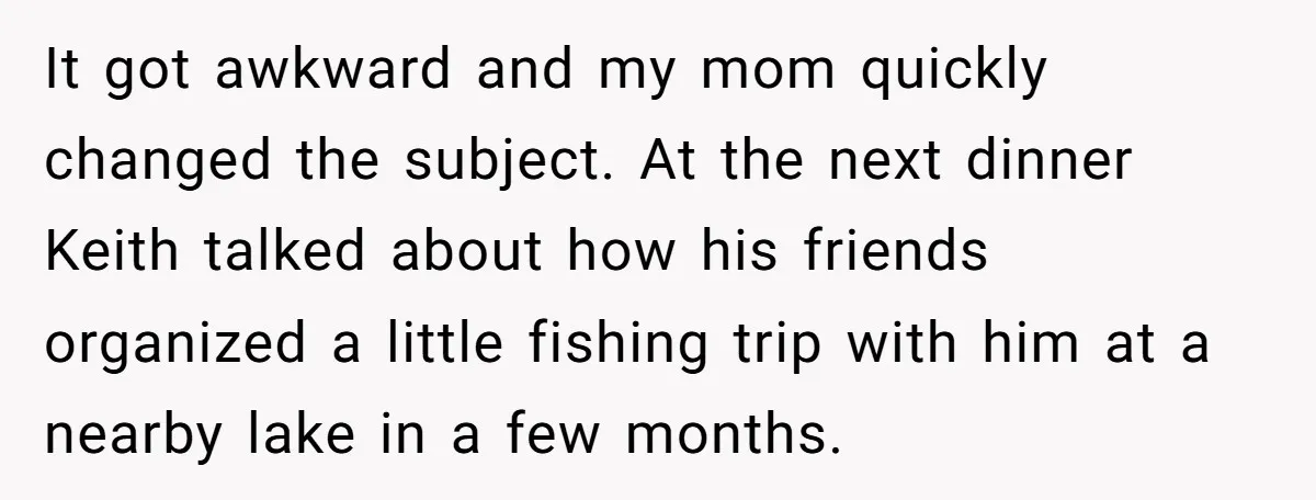 It got awkward and my mom quickly changed the subject. At the next dinner Keith talked about how his friends organized a little fishing trip with him at a nearby...