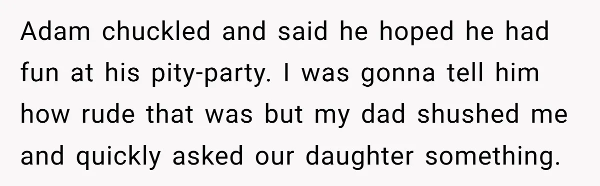 Adam chuckled and said he hoped he had fun at his pity-party. I was gonna tell him how rude that was but my dad shushed me and quickly asked our...
