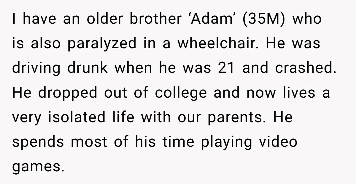 I have an older brother ‘Adam’ (35M) who is also paralyzed in a wheelchair. He was driving drunk when he was 21 and crashed. He dropped out of college and...