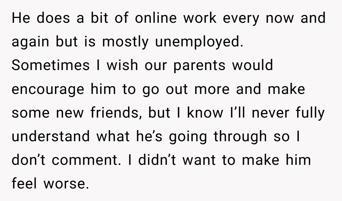 He does a bit of online work every now and again but is mostly unemployed. Sometimes I wish our parents would encourage him to go out more and make some...