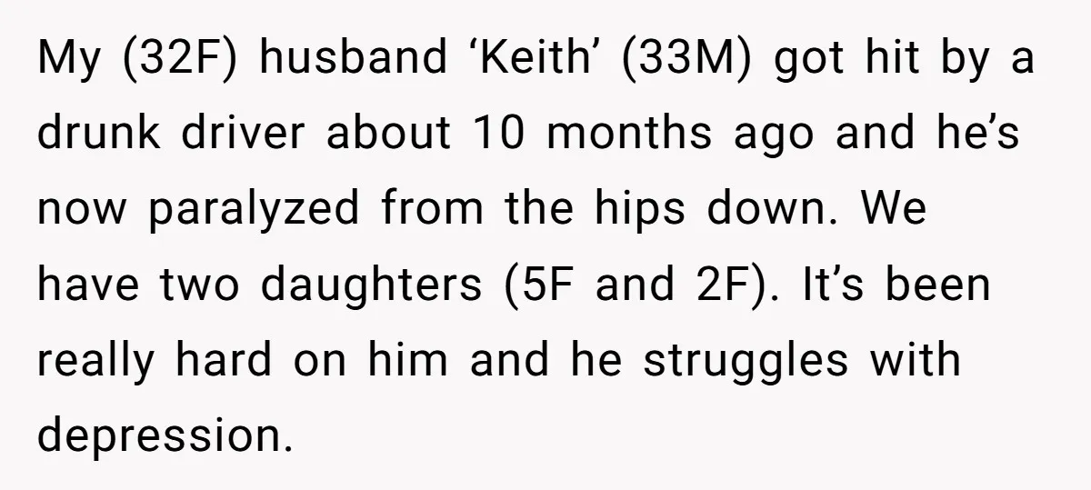 My (32F) husband ‘Keith’ (33M) got hit by a drunk driver about 10 months ago and he’s now paralyzed from the hips down. We have two daughters (5F and 2F)....