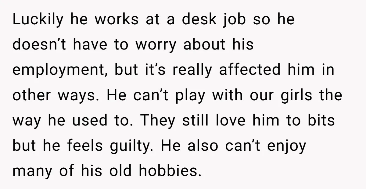 Luckily he works at a desk job so he doesn’t have to worry about his employment, but it’s really affected him in other ways. He can’t play with our girls...
