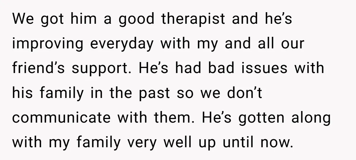 We got him a good therapist and he’s improving everyday with my and all our friend’s support. He’s had bad issues with his family in the past so we don’t...