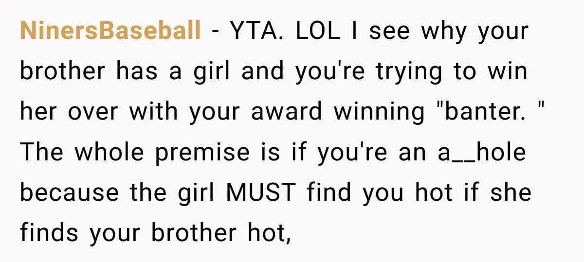 NinersBaseball − YTA. LOL I see why your brother has a girl and you're trying to win her over with your award winning "banter. " The whole premise is if...