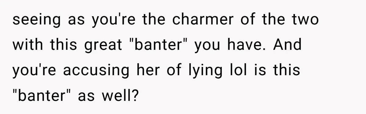 seeing as you're the charmer of the two with this great "banter" you have. And you're accusing her of lying lol is this "banter" as well?