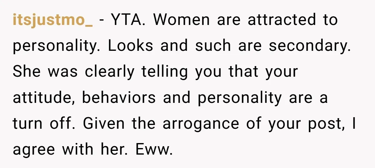 itsjustmo_ − YTA. Women are attracted to personality. Looks and such are secondary. She was clearly telling you that your attitude, behaviors and personality are a turn off. Given the...