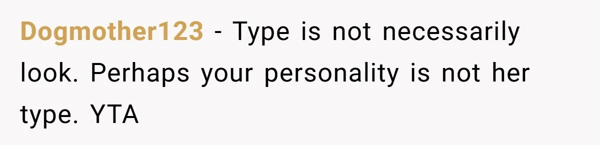 Dogmother123 − Type is not necessarily look. Perhaps your personality is not her type. YTA