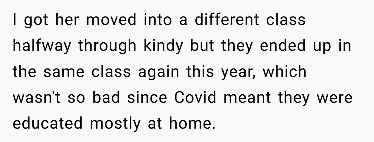 I got her moved into a different class halfway through kindy but they ended up in the same class again this year, which wasn't so bad since Covid meant they...