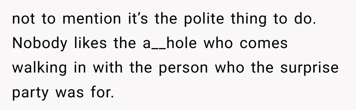 not to mention it’s the polite thing to do. Nobody likes the a__hole who comes walking in with the person who the surprise party was for.