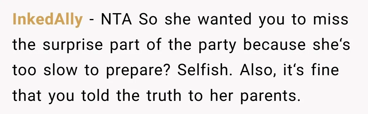 InkedAlly − NTA So she wanted you to miss the surprise part of the party because she‘s too slow to prepare? Selfish. Also, it‘s fine that you told the truth...