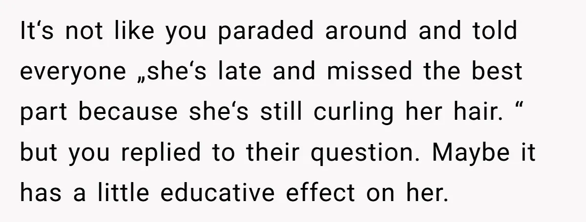 It‘s not like you paraded around and told everyone „she‘s late and missed the best part because she‘s still curling her hair. “ but you replied to their question. Maybe...