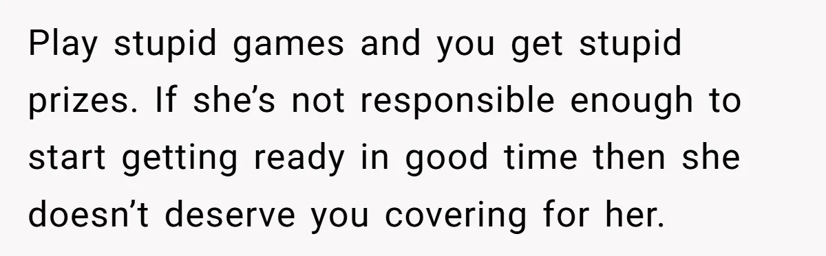 Play stupid games and you get stupid prizes. If she’s not responsible enough to start getting ready in good time then she doesn’t deserve you covering for her.